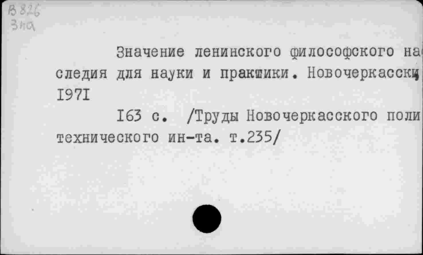 ﻿Значение ленинского философского на* следил для науки и практики. Новочеркасску 1971
163 с. /Труды Новочеркасского поли технического ин-та. т.235/